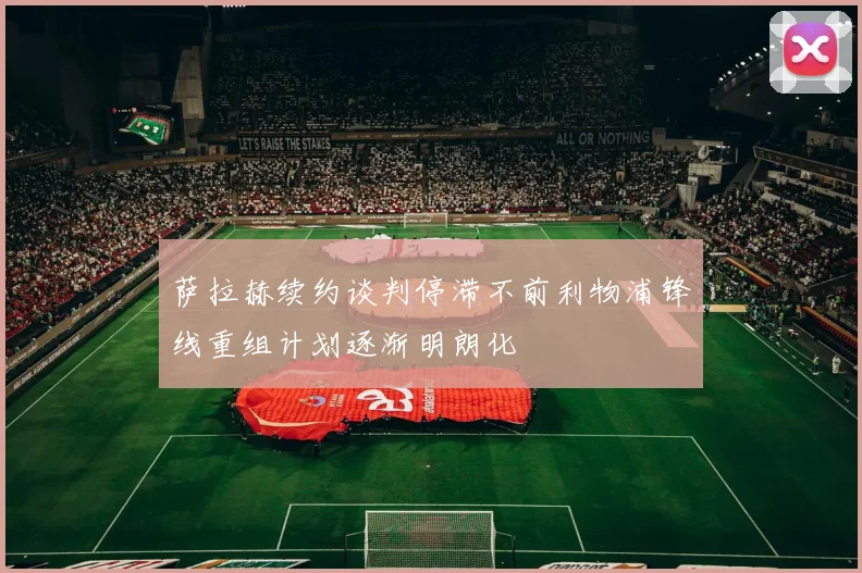 萨拉赫续约谈判停滞不前利物浦锋线重组计划逐渐明朗化