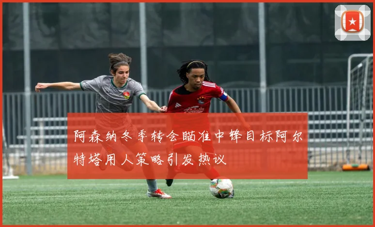 阿森纳冬季转会瞄准中锋目标阿尔特塔用人策略引发热议