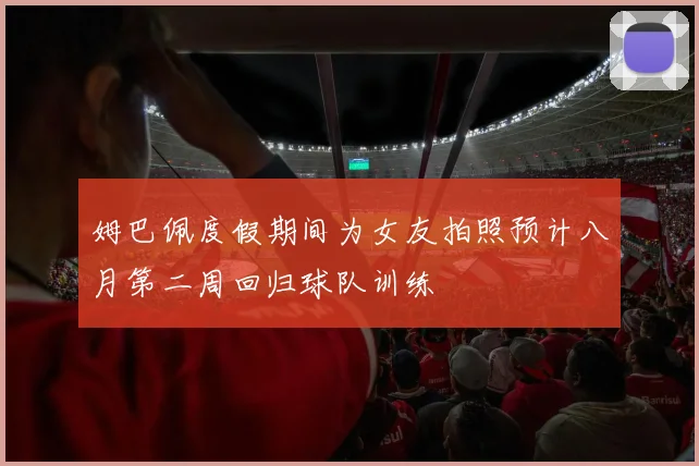 姆巴佩度假期间为女友拍照预计八月第二周回归球队训练