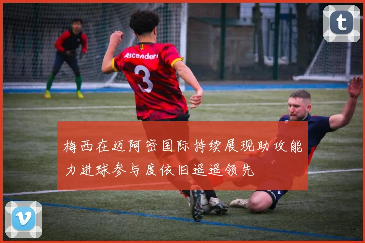 梅西在迈阿密国际持续展现助攻能力进球参与度依旧遥遥领先
