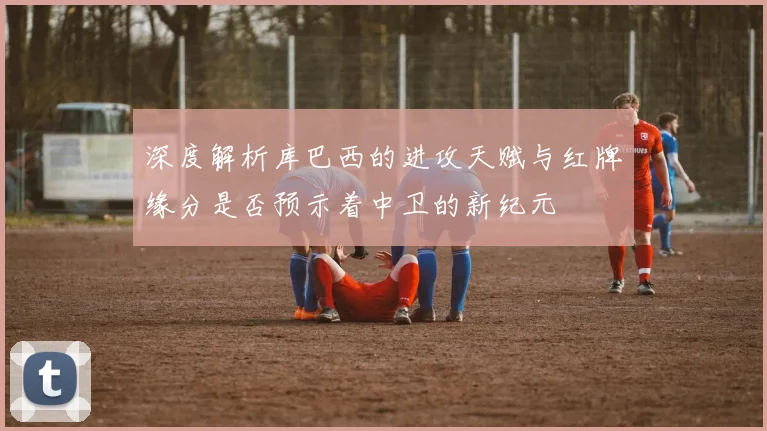 深度解析库巴西的进攻天赋与红牌缘分是否预示着中卫的新纪元