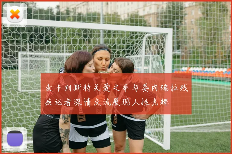 麦卡利斯特关爱之举与委内瑞拉残疾记者深情交流展现人性光辉
