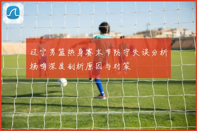 辽宁男篮热身赛末节防守失误分析杨鸣深度剖析原因与对策