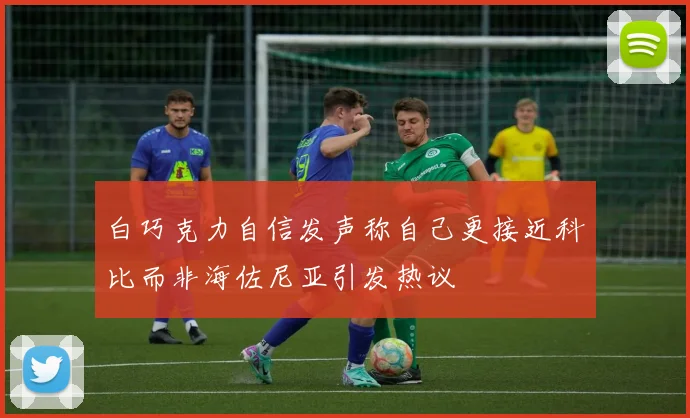 白巧克力自信发声称自己更接近科比而非海佐尼亚引发热议