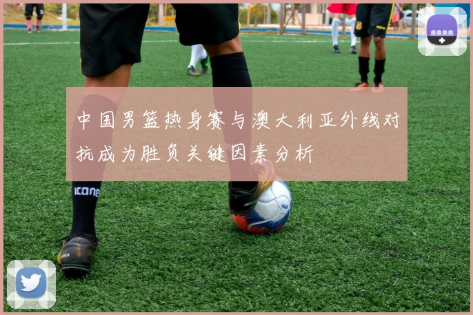 中国男篮热身赛与澳大利亚外线对抗成为胜负关键因素分析