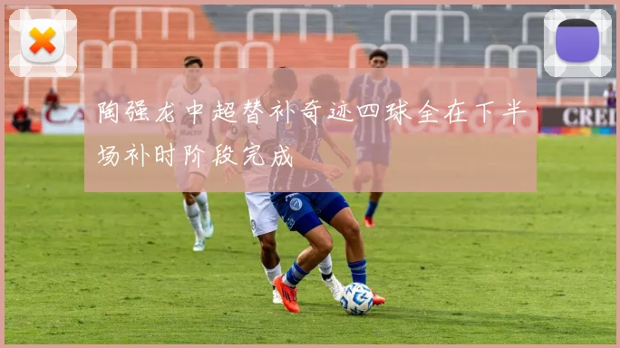 陶强龙中超替补奇迹四球全在下半场补时阶段完成