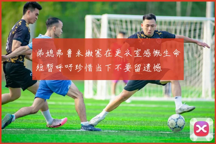 弟媳弗鲁米嫩塞在更衣室感慨生命短暂呼吁珍惜当下不要留遗憾