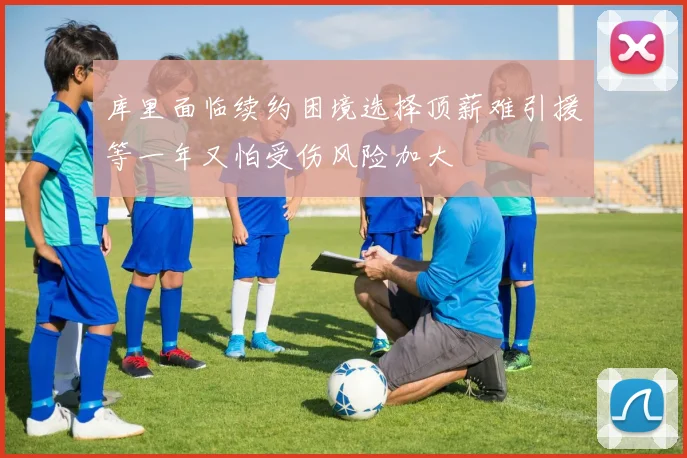 库里面临续约困境选择顶薪难引援等一年又怕受伤风险加大