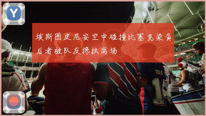 埃斯图皮尼安空中碰撞比塞克染黄后者被队友搀扶离场
