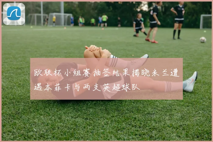 欧联杯小组赛抽签结果揭晓米兰遭遇本菲卡与两支英超球队