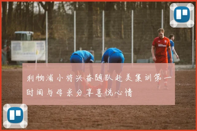 利物浦小将兴奋随队赴美集训第一时间与母亲分享喜悦心情