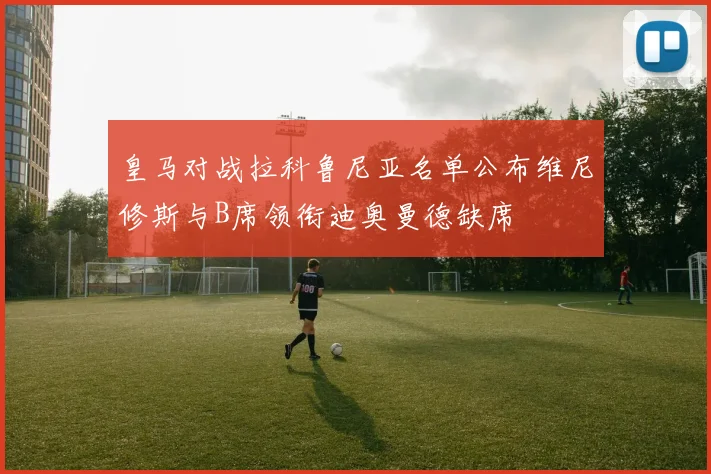 皇马对战拉科鲁尼亚名单公布维尼修斯与B席领衔迪奥曼德缺席