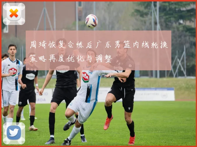 周琦恢复合练后广东男篮内线轮换策略再度优化与调整